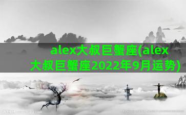 alex大叔巨蟹座(alex大叔巨蟹座2022年9月运势)