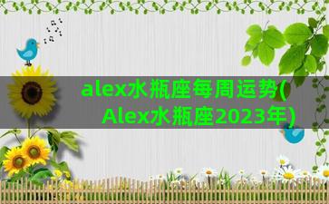 alex水瓶座每周运势(Alex水瓶座2023年)