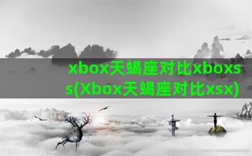 xbox天蝎座对比xboxss(Xbox天蝎座对比xsx)