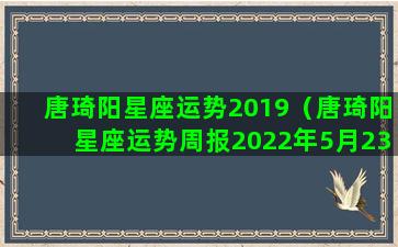 唐琦阳星座运势2019（唐琦阳星座运势周报2022年5月23日至2022年5月29日）