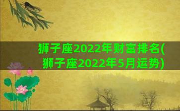 狮子座2022年财富排名(狮子座2022年5月运势)